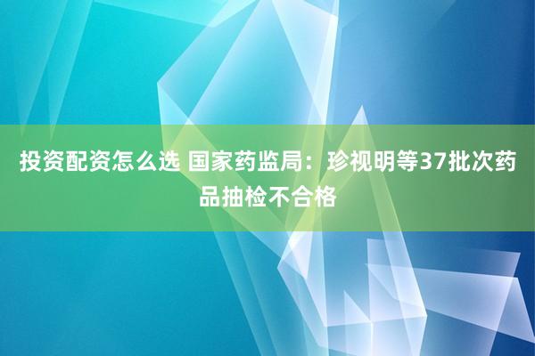 投资配资怎么选 国家药监局：珍视明等37批次药品抽检不合格