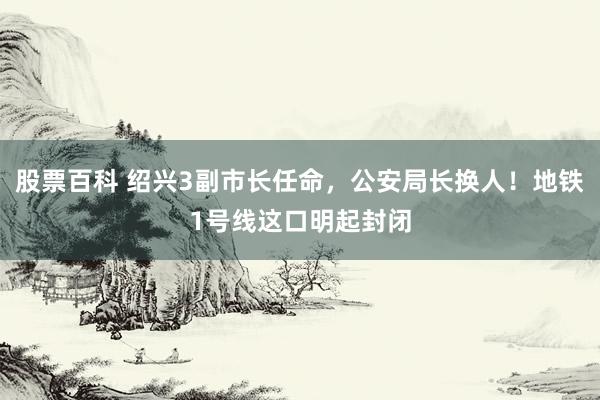 股票百科 绍兴3副市长任命，公安局长换人！地铁1号线这口明起封闭