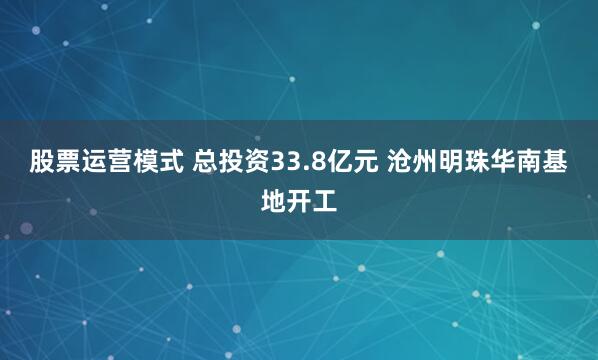 股票运营模式 总投资33.8亿元 沧州明珠华南基地开工