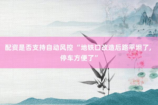 配资是否支持自动风控 “地铁口改造后路平坦了, 停车方便了”