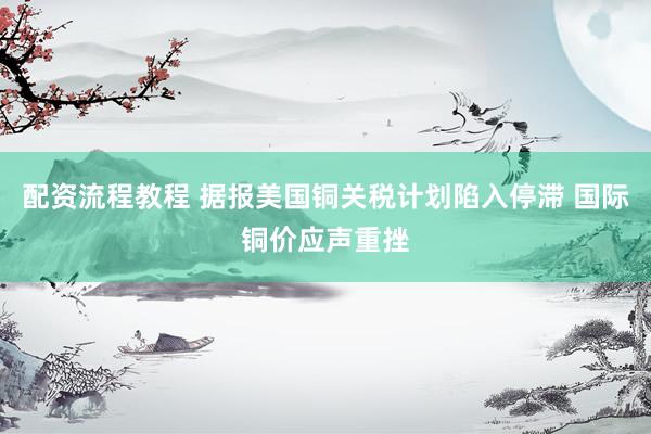 配资流程教程 据报美国铜关税计划陷入停滞 国际铜价应声重挫