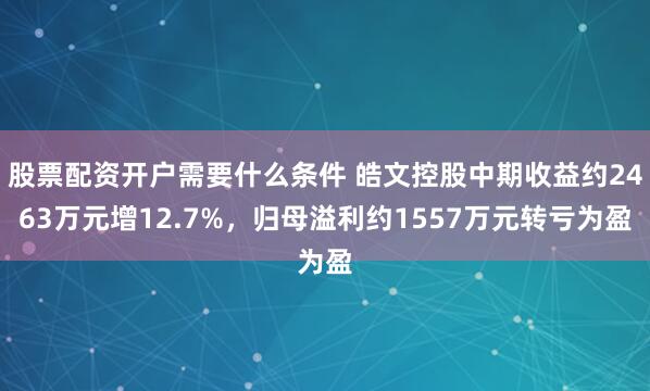 股票配资开户需要什么条件 皓文控股中期收益约2463万元增12.7%，归母溢利约1557万元转亏为盈