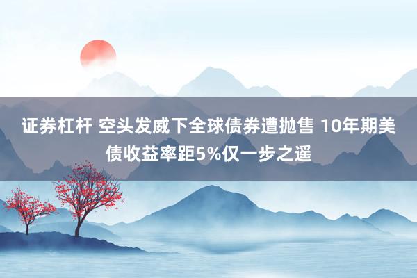 证券杠杆 空头发威下全球债券遭抛售 10年期美债收益率距5%仅一步之遥