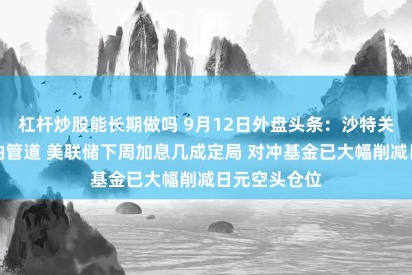 杠杆炒股能长期做吗 9月12日外盘头条：沙特关闭东西向原油管道 美联储下周加息几成定局 对冲基金已大幅削减日元空头仓位
