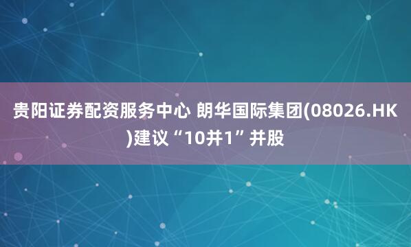 贵阳证券配资服务中心 朗华国际集团(08026.HK)建议“10并1”并股