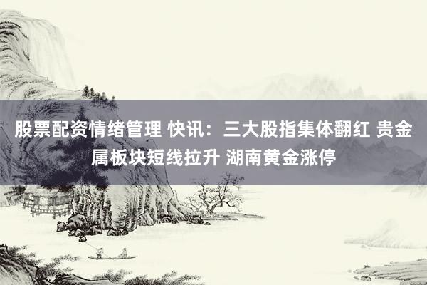 股票配资情绪管理 快讯：三大股指集体翻红 贵金属板块短线拉升 湖南黄金涨停