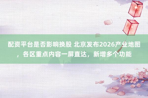 配资平台是否影响换股 北京发布2026产业地图，各区重点内容一屏直达，新增多个功能