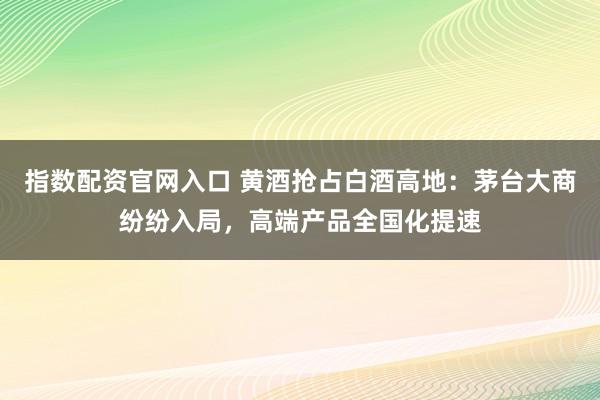 指数配资官网入口 黄酒抢占白酒高地：茅台大商纷纷入局，高端产品全国化提速