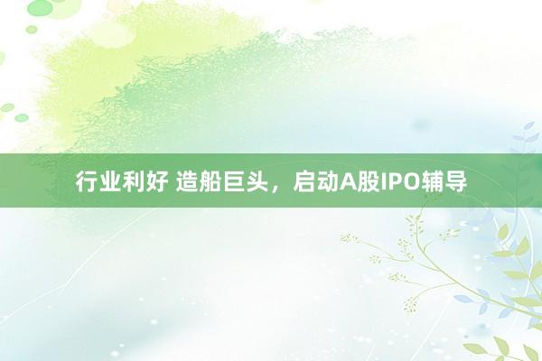 行业利好 造船巨头，启动A股IPO辅导