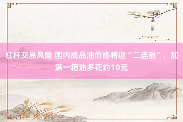 杠杆交易风险 国内成品油价格将迎“二连涨”，加满一箱油多花约10元