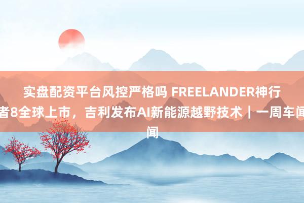 实盘配资平台风控严格吗 FREELANDER神行者8全球上市，吉利发布AI新能源越野技术｜一周车闻
