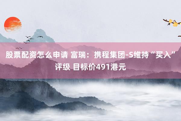 股票配资怎么申请 富瑞：携程集团-S维持“买入”评级 目标价491港元