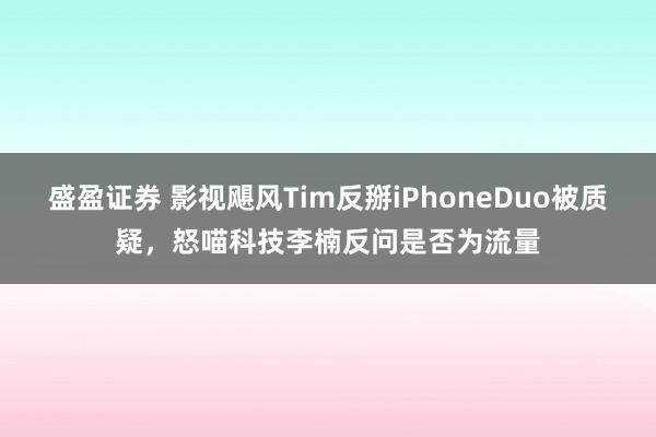 盛盈证券 影视飓风Tim反掰iPhoneDuo被质疑，怒喵科技李楠反问是否为流量
