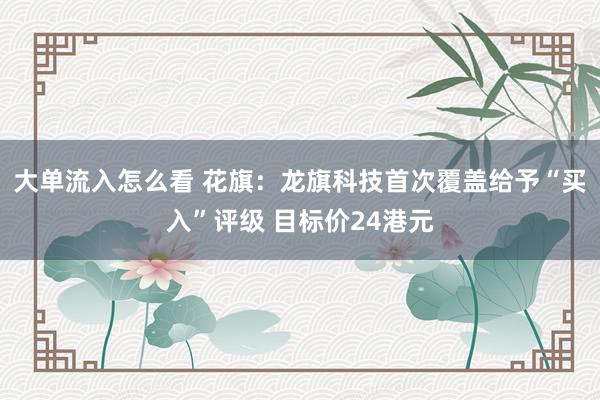 大单流入怎么看 花旗：龙旗科技首次覆盖给予“买入”评级 目标价24港元