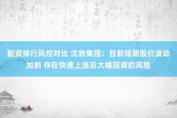 配资排行风控对比 沈鼓集团：目前短期股价波动加剧 存在快速上涨后大幅回调的风险
