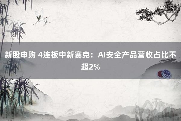 新股申购 4连板中新赛克：AI安全产品营收占比不超2%