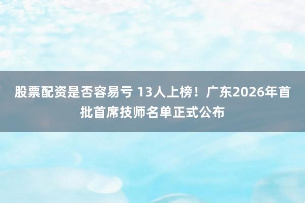 股票配资是否容易亏 13人上榜！广东2026年首批首席技师名单正式公布