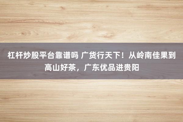 杠杆炒股平台靠谱吗 广货行天下！从岭南佳果到高山好茶，广东优品进贵阳