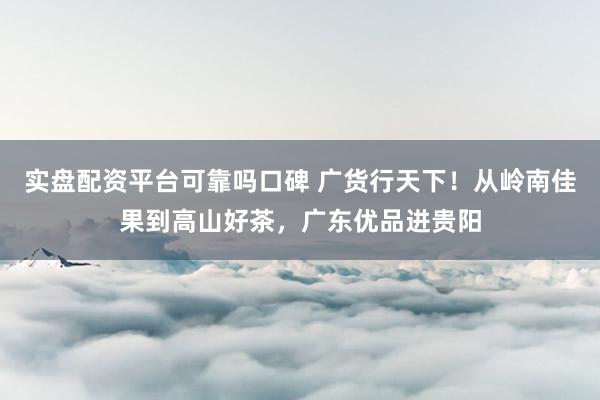 实盘配资平台可靠吗口碑 广货行天下！从岭南佳果到高山好茶，广东优品进贵阳