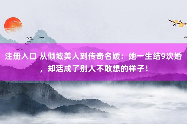 注册入口 从倾城美人到传奇名媛：她一生结9次婚，却活成了别人不敢想的样子！