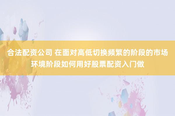 合法配资公司 在面对高低切换频繁的阶段的市场环境阶段如何用好股票配资入门做