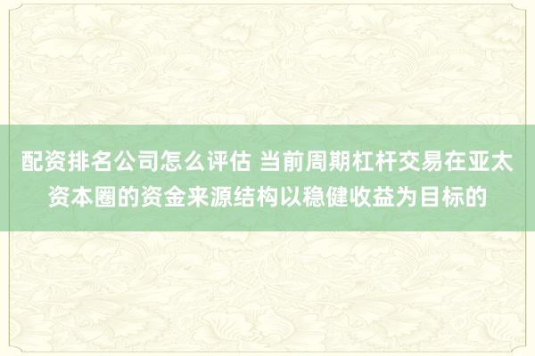 配资排名公司怎么评估 当前周期杠杆交易在亚太资本圈的资金来源结构以稳健收益为目标的