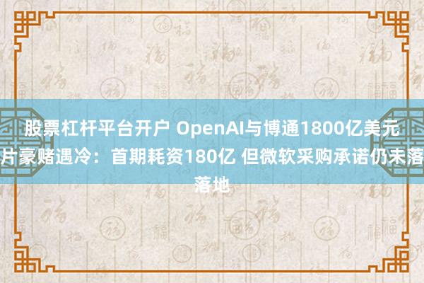 股票杠杆平台开户 OpenAI与博通1800亿美元芯片豪赌遇冷：首期耗资180亿 但微软采购承诺仍未落地
