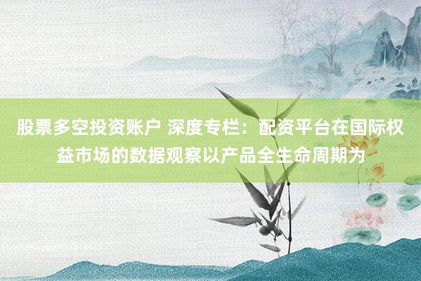 股票多空投资账户 深度专栏：配资平台在国际权益市场的数据观察以产品全生命周期为