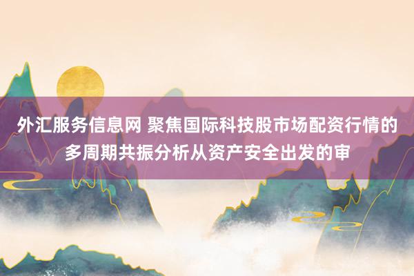 外汇服务信息网 聚焦国际科技股市场配资行情的多周期共振分析从资产安全出发的审