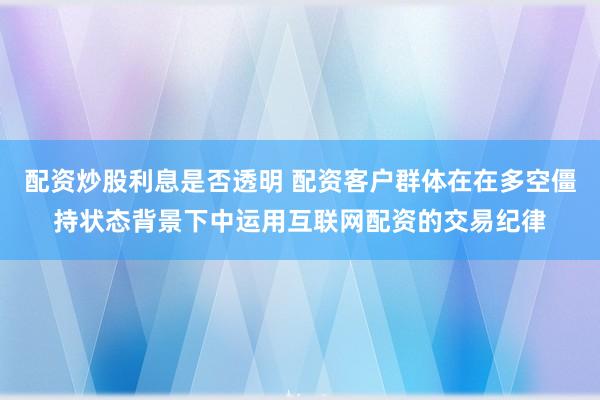 配资炒股利息是否透明 配资客户群体在在多空僵持状态背景下中运用互联网配资的交易纪律