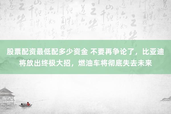 股票配资最低配多少资金 不要再争论了，比亚迪将放出终极大招，燃油车将彻底失去未来