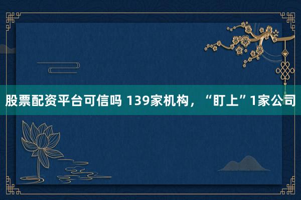 股票配资平台可信吗 139家机构，“盯上”1家公司