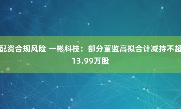 配资合规风险 一彬科技：部分董监高拟合计减持不超13.99万股