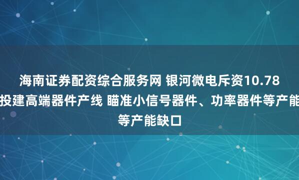 海南证券配资综合服务网 银河微电斥资10.78亿元投建高端器件产线 瞄准小信号器件、功率器件等产能缺口