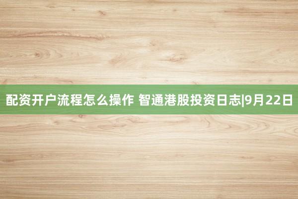 配资开户流程怎么操作 智通港股投资日志|9月22日