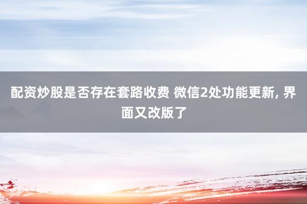 配资炒股是否存在套路收费 微信2处功能更新, 界面又改版了