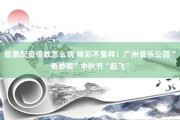 股票配资倍数怎么调 精彩不重样！广州音乐公园“奇妙夜”中秋节“起飞”