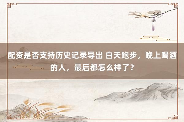 配资是否支持历史记录导出 白天跑步，晚上喝酒的人，最后都怎么样了？