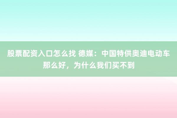 股票配资入口怎么找 德媒:中国特供奥迪电动车那么好,为什么我们买不到