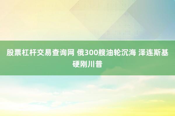 股票杠杆交易查询网 俄300艘油轮沉海 泽连斯基硬刚川普