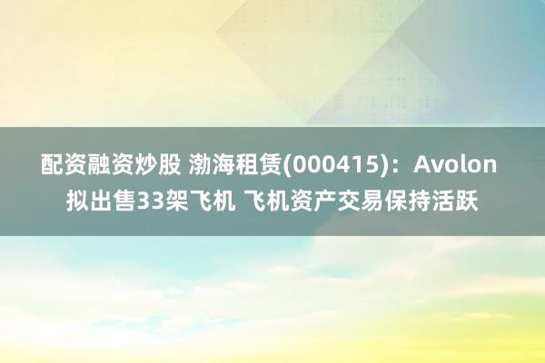 配资融资炒股 渤海租赁(000415)：Avolon 拟出售33架飞机 飞机资产交易保持活跃