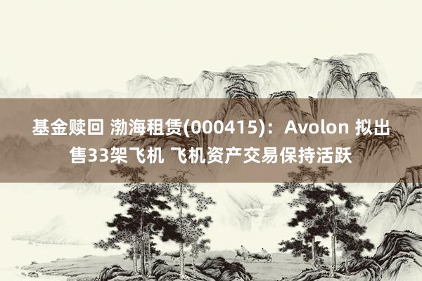 基金赎回 渤海租赁(000415)：Avolon 拟出售33架飞机 飞机资产交易保持活跃