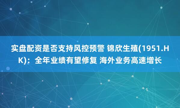实盘配资是否支持风控预警 锦欣生殖(1951.HK)：全年业绩有望修复 海外业务高速增长