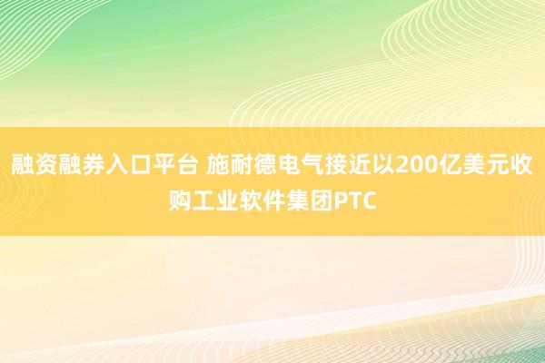 融资融券入口平台 施耐德电气接近以200亿美元收购工业软件集团PTC