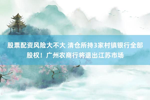 股票配资风险大不大 清仓所持3家村镇银行全部股权！广州农商行将退出江苏市场