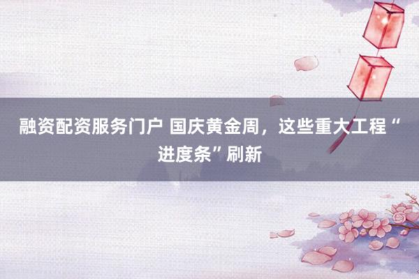 融资配资服务门户 国庆黄金周，这些重大工程“进度条”刷新