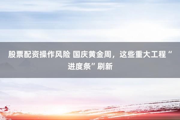 股票配资操作风险 国庆黄金周，这些重大工程“进度条”刷新