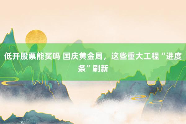 低开股票能买吗 国庆黄金周，这些重大工程“进度条”刷新