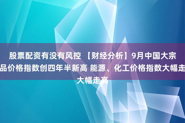股票配资有没有风控 【财经分析】9月中国大宗商品价格指数创四年半新高 能源、化工价格指数大幅走高