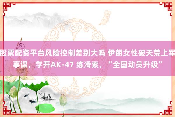股票配资平台风险控制差别大吗 伊朗女性破天荒上军事课，学开AK-47 练滑索，“全国动员升级”